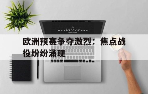 宝威体育bvty登录注册最新网址-关于欧洲预赛争夺激烈：焦点战役纷纷涌现的信息